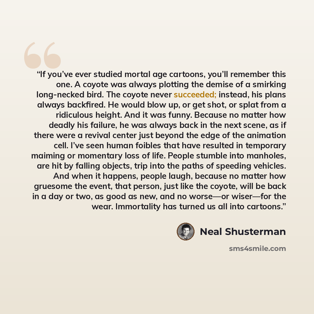 “If you’ve ever studied mortal age cartoons, you’ll remember this one. A coyote was always plotting the demise of a smirking long-necked bird. The coyote never succeeded; instead, his plans always backfired. He would blow up, or get shot, or splat from a ridiculous height. And it was funny. Because…” quote by Neal Shusterman