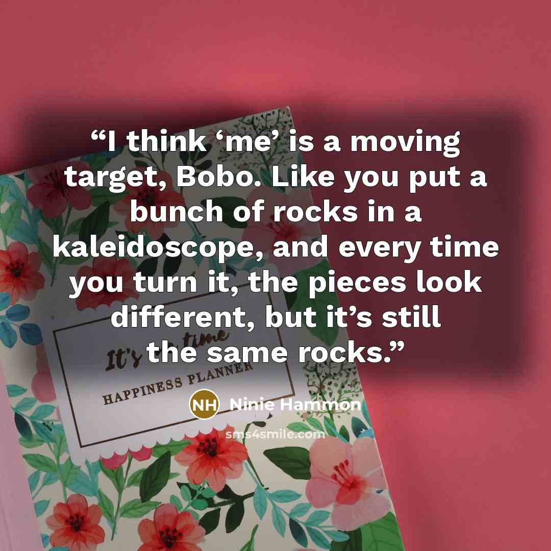 “I think ‘me’ is a moving target, Bobo. Like you put a bunch of rocks in a kaleidoscope, and every time you turn it, the pieces look different, but it’s still the same rocks.” quote by Ninie Hammon
