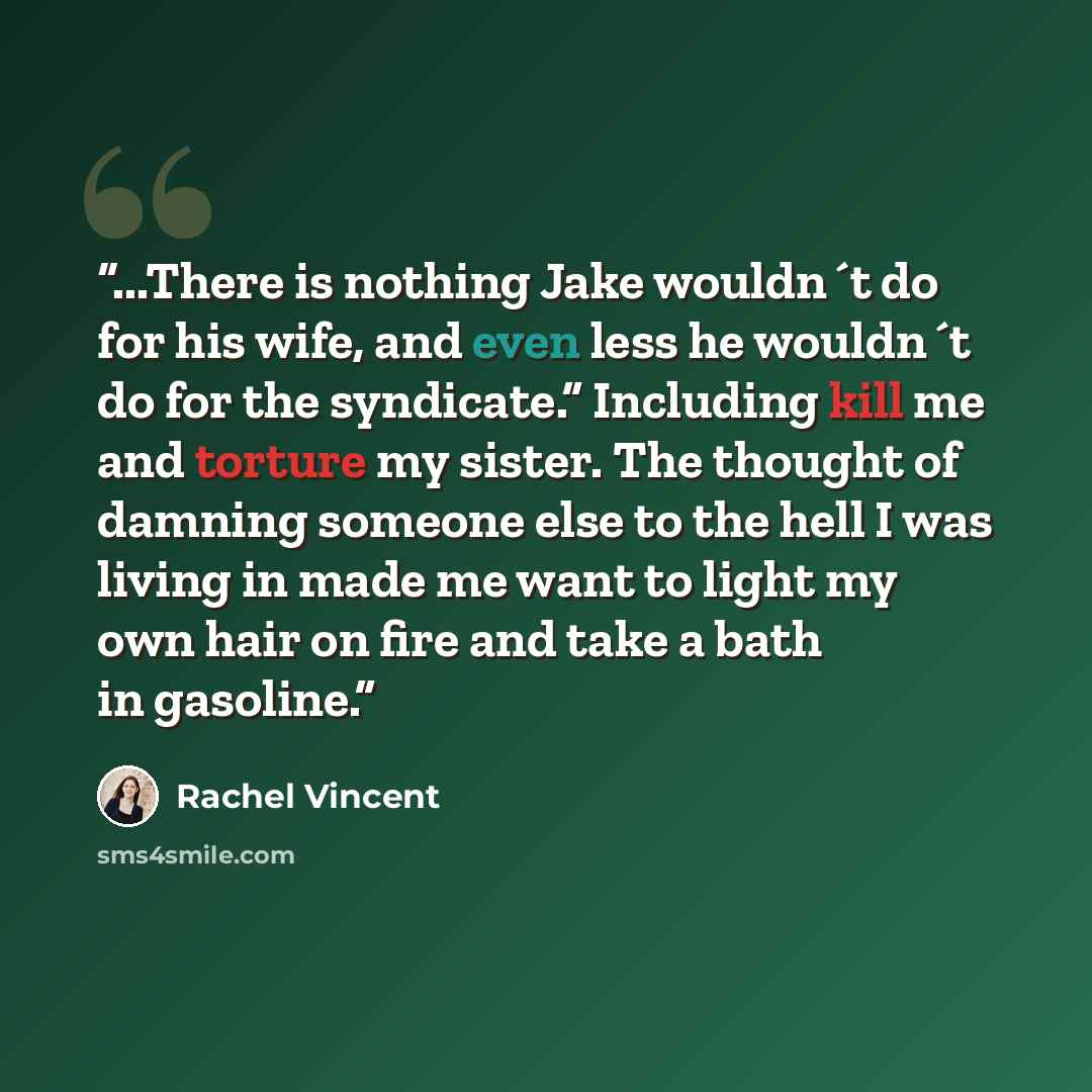 “...There is nothing Jake wouldn´t do for his wife, and even less he wouldn´t do for the syndicate.” Including kill me and torture my sister. The thought of damning someone else to the hell I was living in made me want to light my own hair on fire and take a bath in gasoline.” quote by Rachel Vincent