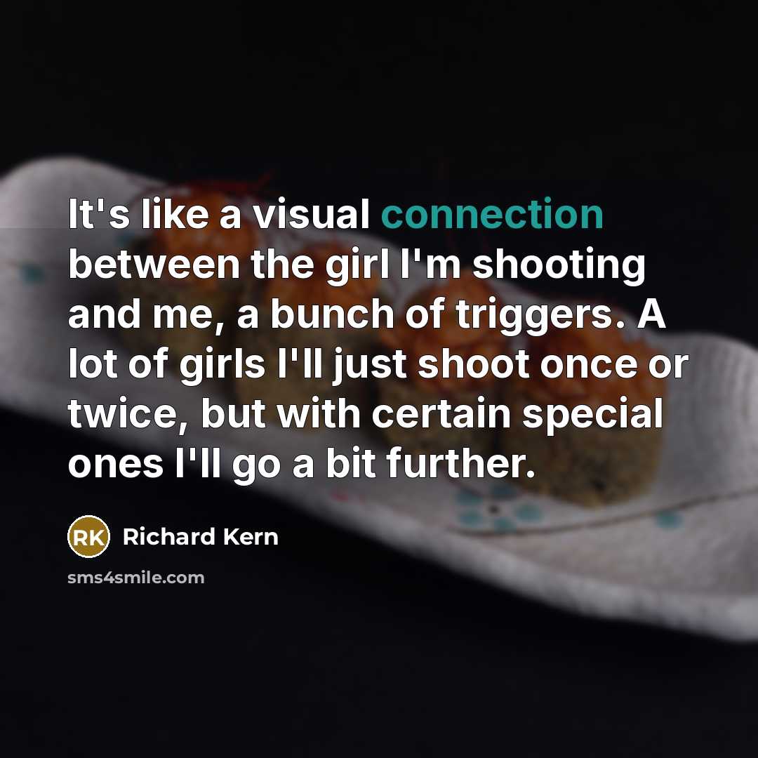 “It's like a visual connection between the girl I'm shooting and me, a bunch of triggers. A lot of girls I'll just shoot once or twice, but with certain special ones I'll go a bit further.” quote by Richard Kern