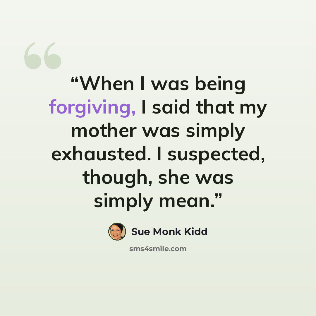 “When I was being forgiving, I said that my mother was simply exhausted. I suspected, though, she was simply mean.” quote by Sue Monk Kidd