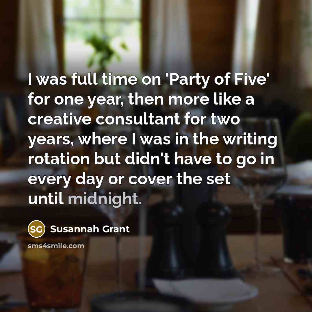 “I was full time on 'Party of Five' for one year, then more like a creative consultant for two years, where I was in the writing rotation but didn't have to go in every day or cover the set until midnight.” quote by Susannah Grant