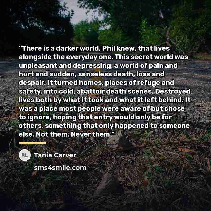 “There is a darker world, Phil knew, that lives alongside the everyday one. This secret world was unpleasant and depressing, a world of pain and hurt and sudden, senseless death, loss and despair. It turned homes, places of refuge and safety, into cold, abattoir death scenes. Destroyed lives both…” quote by Tania Carver