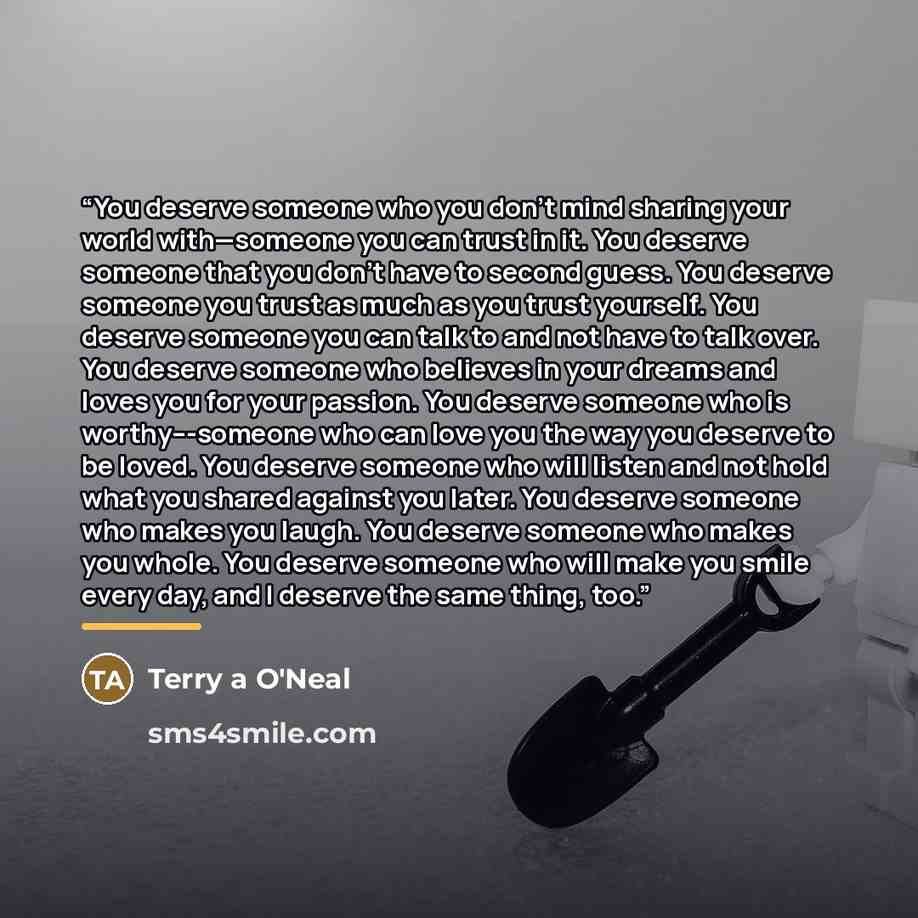 “You deserve someone who you don't mind sharing your world with—someone you can trust in it. You deserve someone that you don't have to second guess. You deserve someone you trust as much as you trust yourself. You deserve someone you can talk to and not have to talk over. You deserve someone who…” quote by Terry a O'Neal