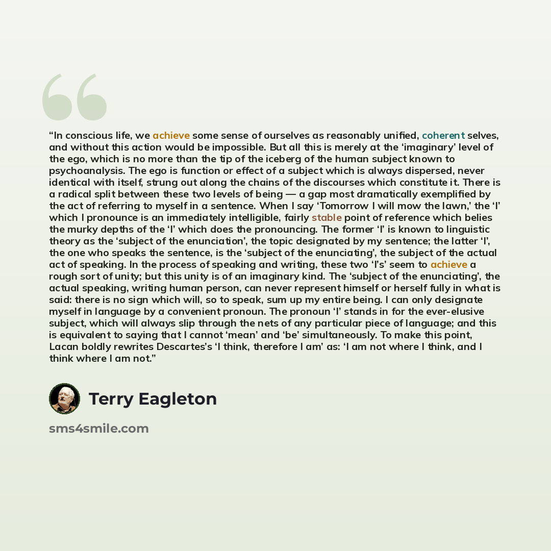 “In conscious life, we achieve some sense of ourselves as reasonably unified, coherent selves, and without this action would be impossible. But all this is merely at the ‘imaginary’ level of the ego, which is no more than the tip of the iceberg of the human subject known to psychoanalysis. The ego…” quote by Terry Eagleton
