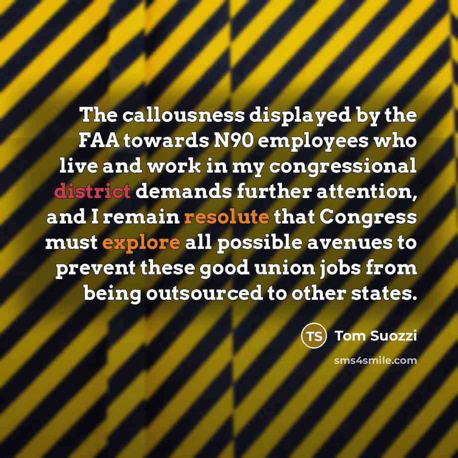 “The callousness displayed by the FAA towards N90 employees who live and work in my congressional district demands further attention, and I remain resolute that Congress must explore all possible avenues to prevent these good union jobs from being outsourced to other states.” quote by Tom Suozzi