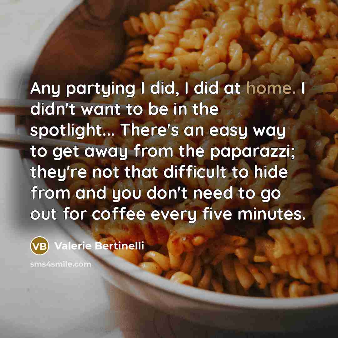 “Any partying I did, I did at home. I didn't want to be in the spotlight... There's an easy way to get away from the paparazzi; they're not that difficult to hide from and you don't need to go out for coffee every five minutes.” quote by Valerie Bertinelli