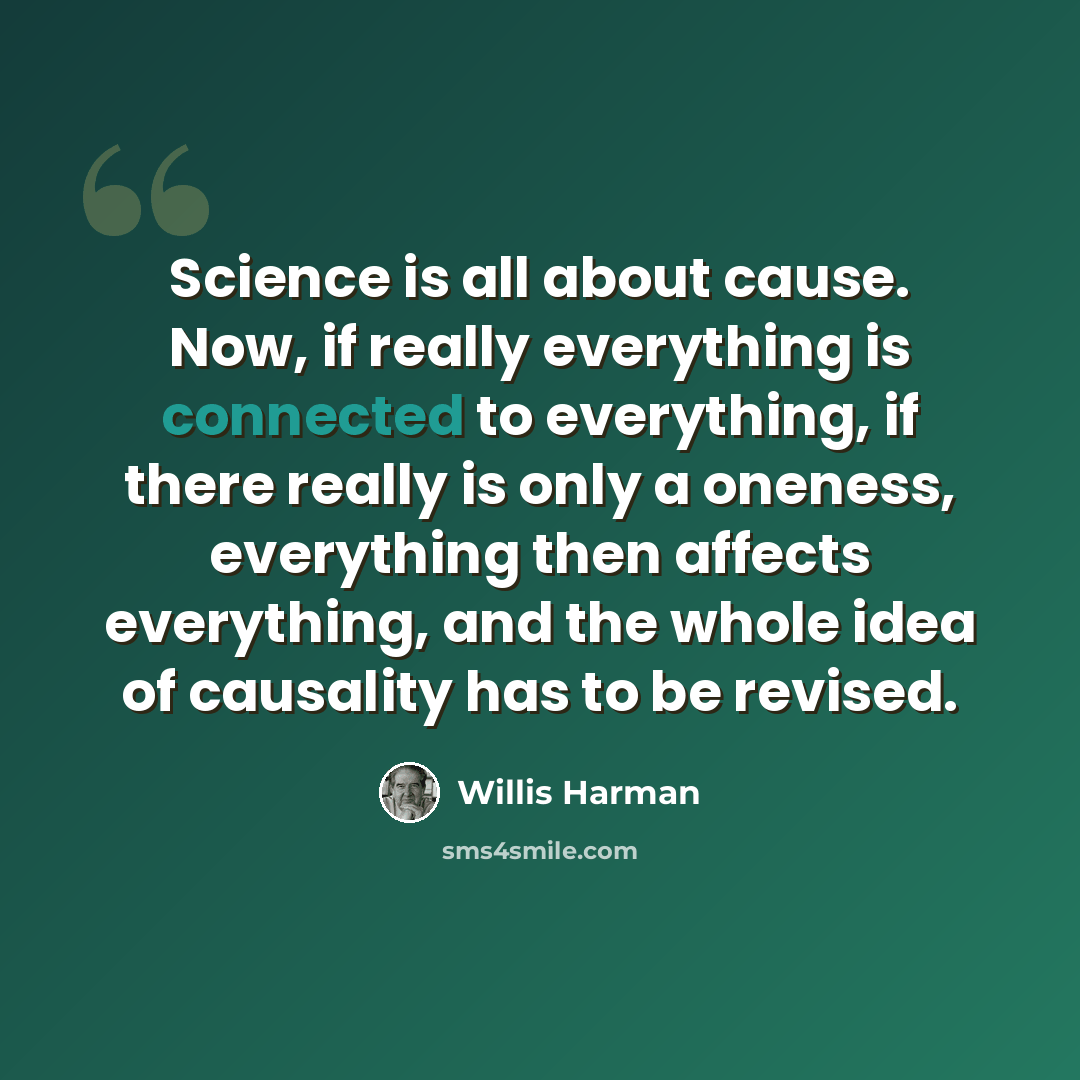 “Science is all about cause. Now, if really everything is connected to everything, if there really is only a oneness, everything then affects everything, and the whole idea of causality has to be revised.” quote by Willis Harman