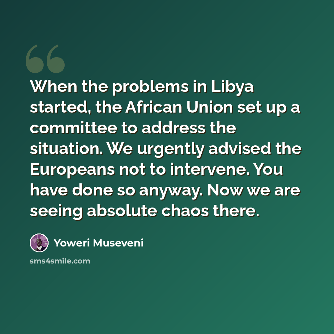 “When the problems in Libya started, the African Union set up a committee to address the situation. We urgently advised the Europeans not to intervene. You have done so anyway. Now we are seeing absolute chaos there.” quote by Yoweri Museveni
