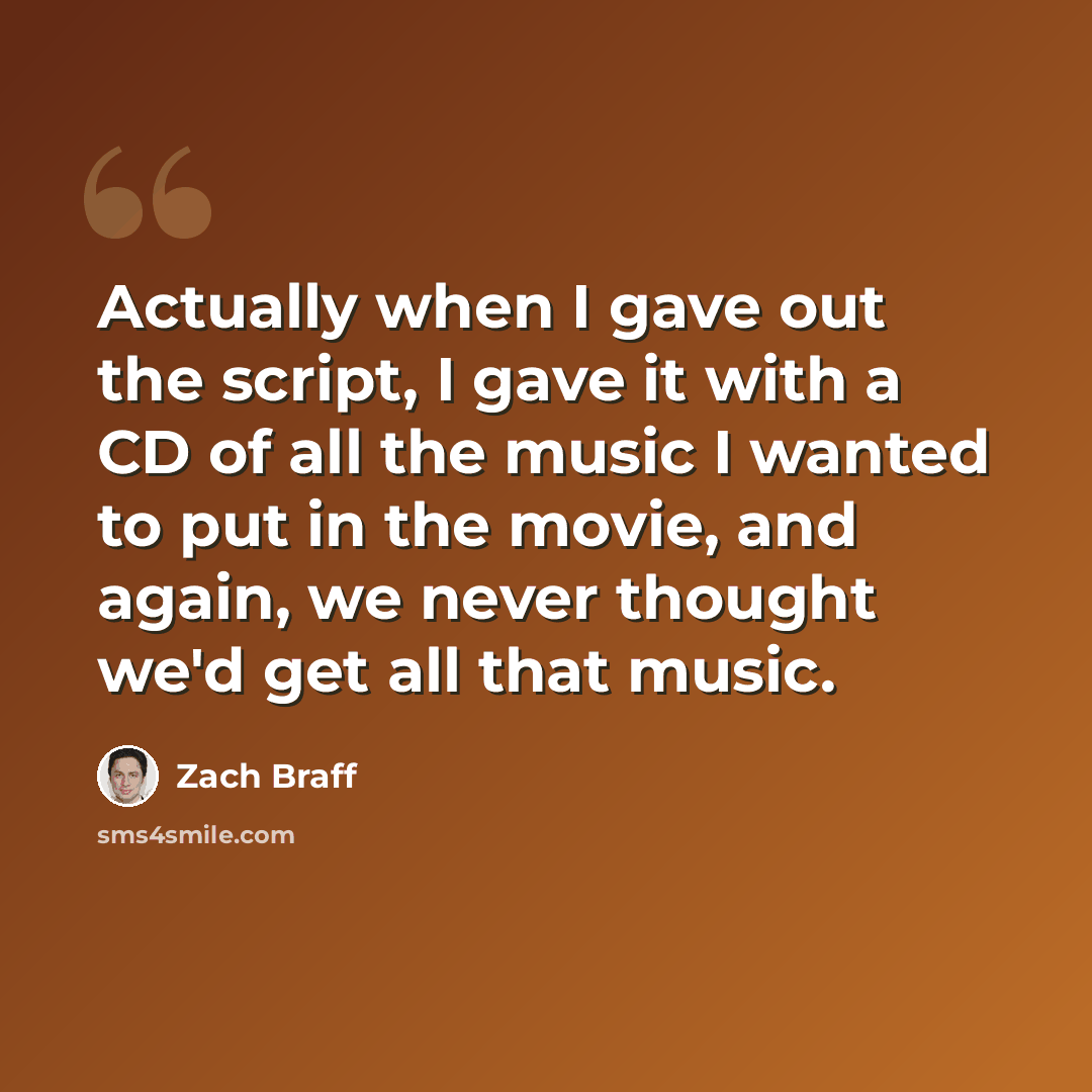 “Actually when I gave out the script, I gave it with a CD of all the music I wanted to put in the movie, and again, we never thought we'd get all that music.” quote by Zach Braff