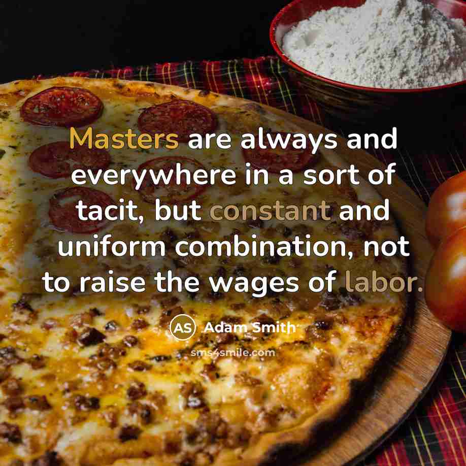 “Masters are always and everywhere in a sort of tacit, but constant and uniform combination, not to raise the wages of labor.” quote by Adam Smith
