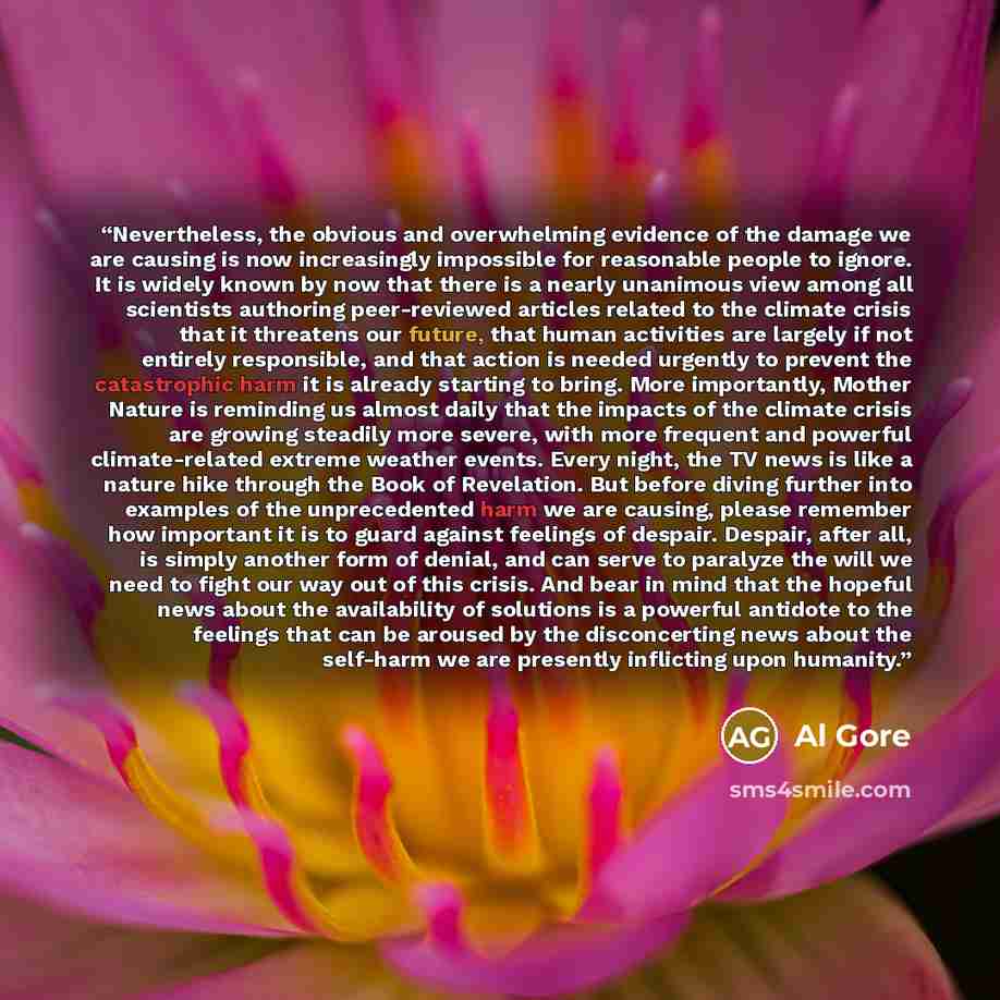 “Nevertheless, the obvious and overwhelming evidence of the damage we are causing is now increasingly impossible for reasonable people to ignore. It is widely known by now that there is a nearly unanimous view among all scientists authoring peer-reviewed articles related to the climate crisis that…” quote by Al Gore