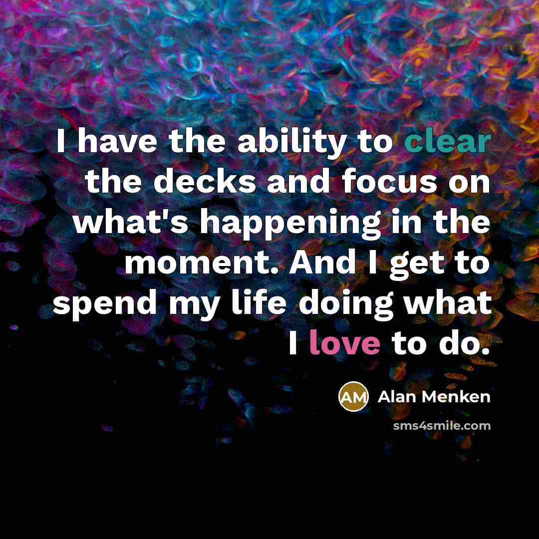 “I have the ability to clear the decks and focus on what's happening in the moment. And I get to spend my life doing what I love to do.” quote by Alan Menken
