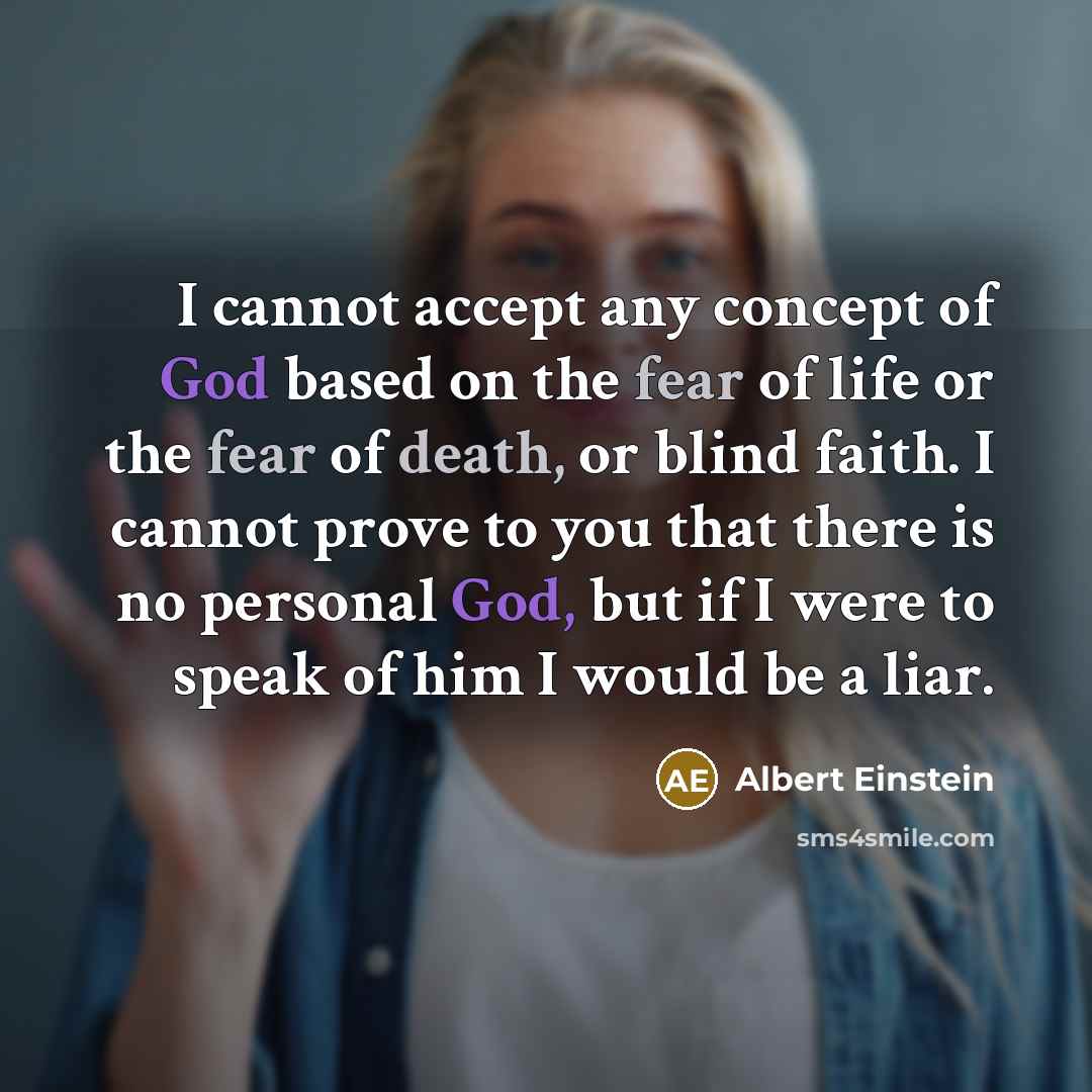“I cannot accept any concept of God based on the fear of life or the fear of death, or blind faith. I cannot prove to you that there is no personal God, but if I were to speak of him I would be a liar.” quote by Albert Einstein