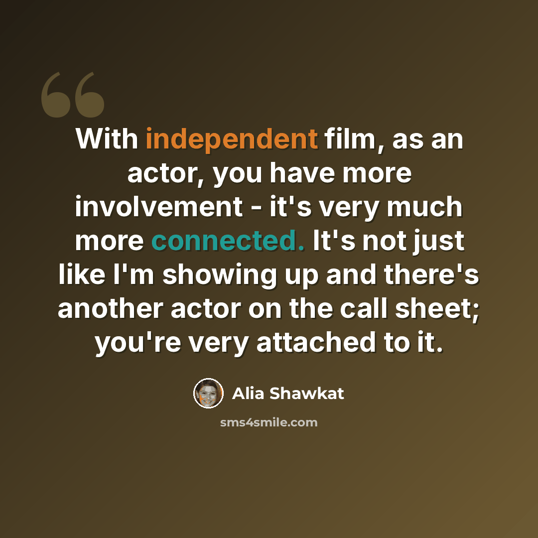 “With independent film, as an actor, you have more involvement - it's very much more connected. It's not just like I'm showing up and there's another actor on the call sheet; you're very attached to it.” quote by Alia Shawkat