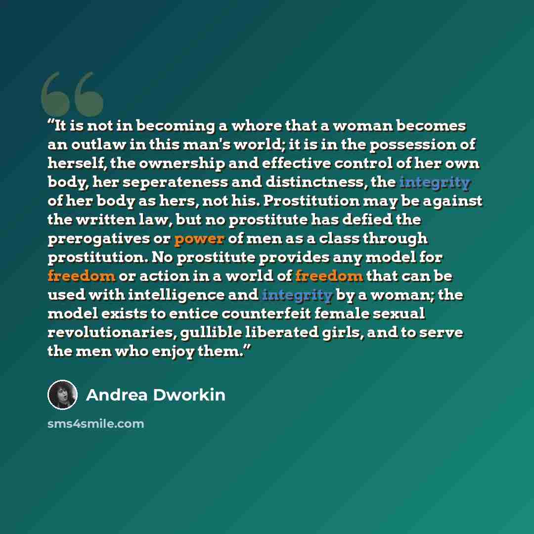 “It is not in becoming a whore that a woman becomes an outlaw in this man's world; it is in the possession of herself, the ownership and effective control of her own body, her seperateness and distinctness, the integrity of her body as hers, not his. Prostitution may be against the written law, but…” quote by Andrea Dworkin
