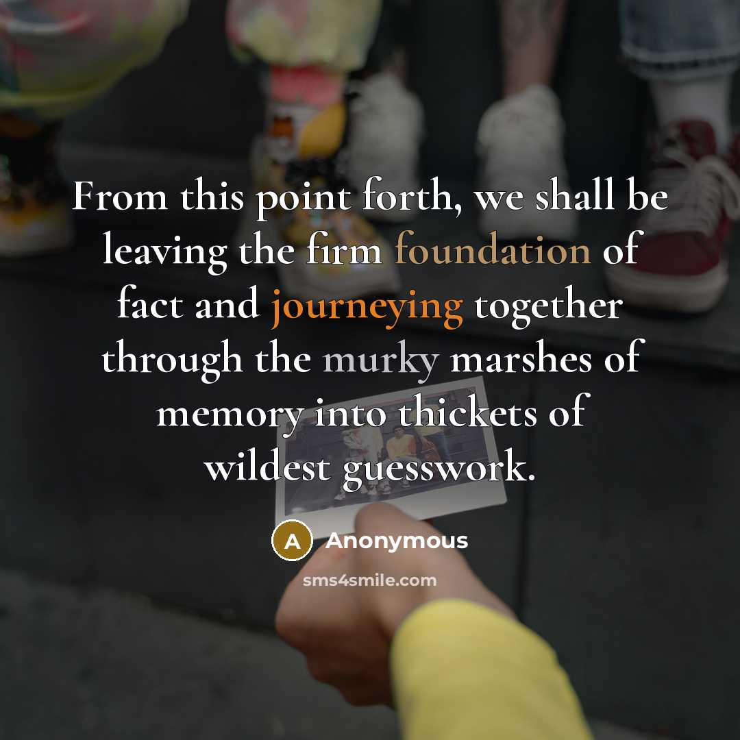 “From this point forth, we shall be leaving the firm foundation of fact and journeying together through the murky marshes of memory into thickets of wildest guesswork.” quote by Anonymous