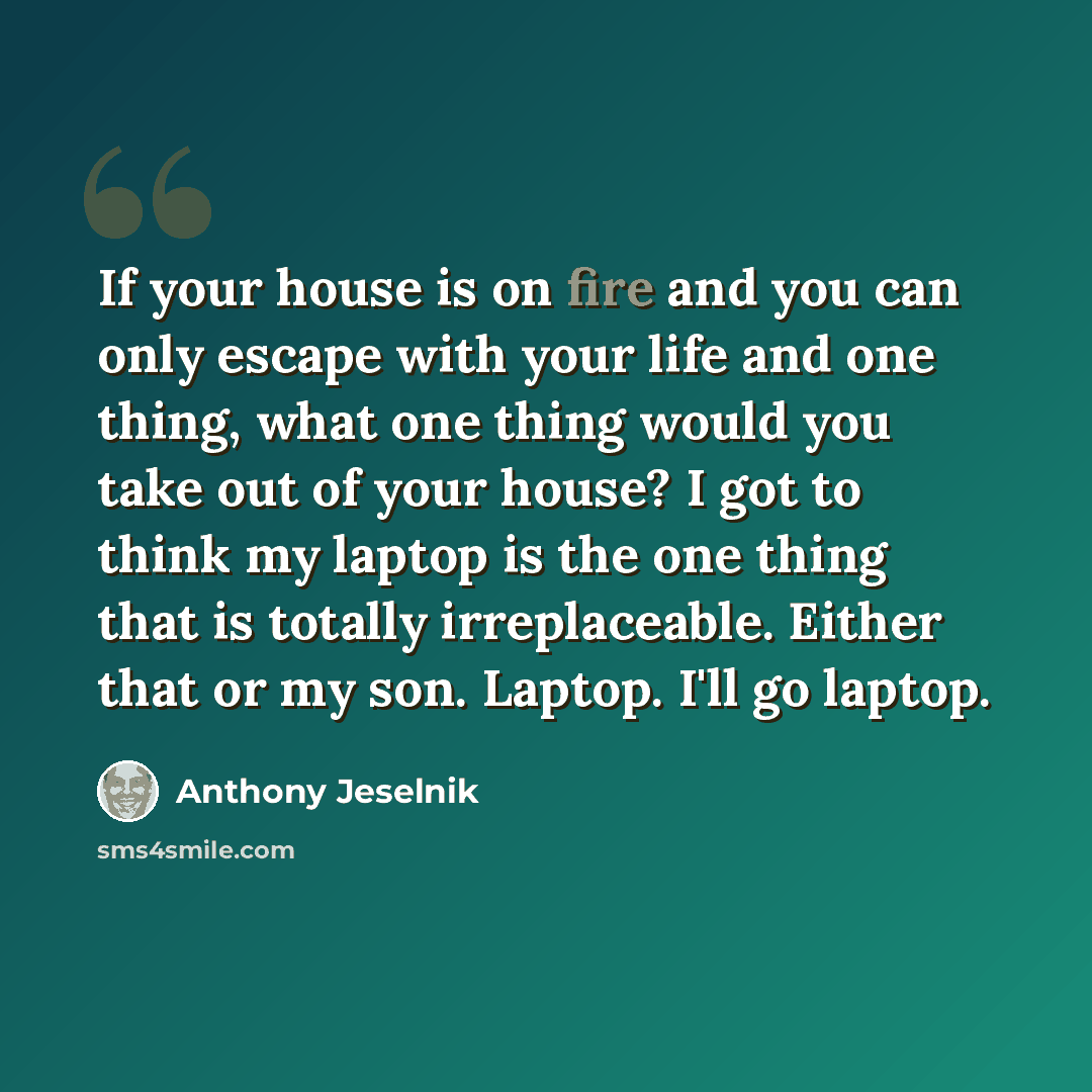 “If your house is on fire and you can only escape with your life and one thing, what one thing would you take out of your house? I got to think my laptop is the one thing that is totally irreplaceable. Either that or my son. Laptop. I'll go laptop.” quote by Anthony Jeselnik