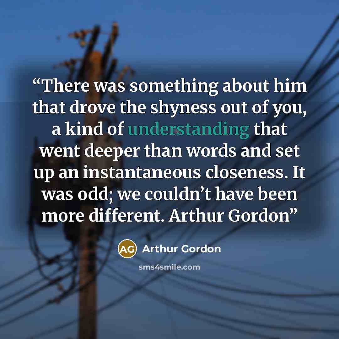 “There was something about him that drove the shyness out of you, a kind of understanding that went deeper than words and set up an instantaneous closeness. It was odd; we couldn’t have been more different. Arthur Gordon” quote by Arthur Gordon