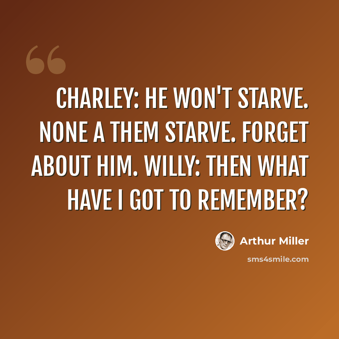 “Charley: He won't starve. None a them starve. Forget about him. Willy: Then what have I got to remember?” quote by Arthur Miller