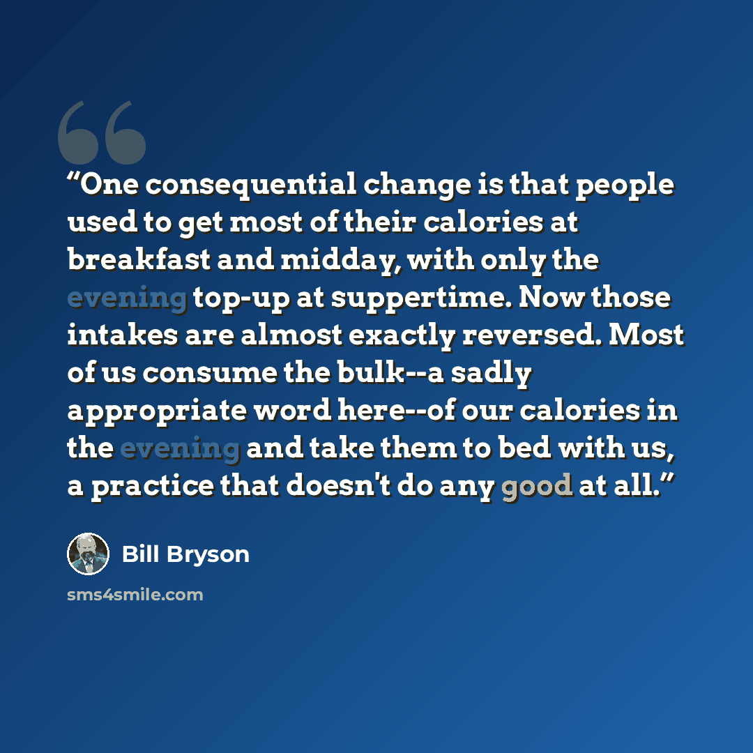 “One consequential change is that people used to get most of their calories at breakfast and midday, with only the evening top-up at suppertime. Now those intakes are almost exactly reversed. Most of us consume the bulk--a sadly appropriate word here--of our calories in the evening and take them to…” quote by Bill Bryson