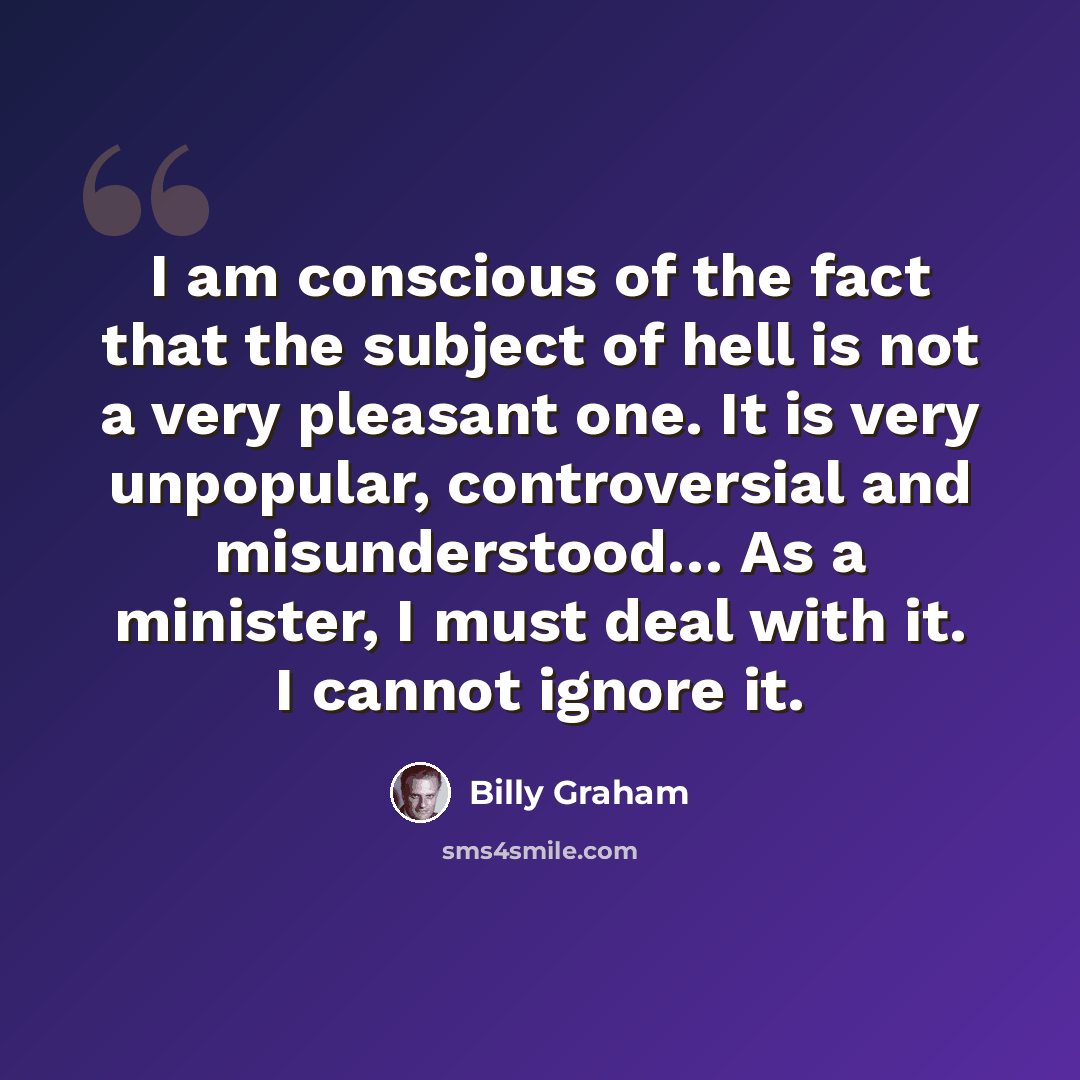 “I am conscious of the fact that the subject of hell is not a very pleasant one. It is very unpopular, controversial and misunderstood… As a minister, I must deal with it. I cannot ignore it.” quote by Billy Graham