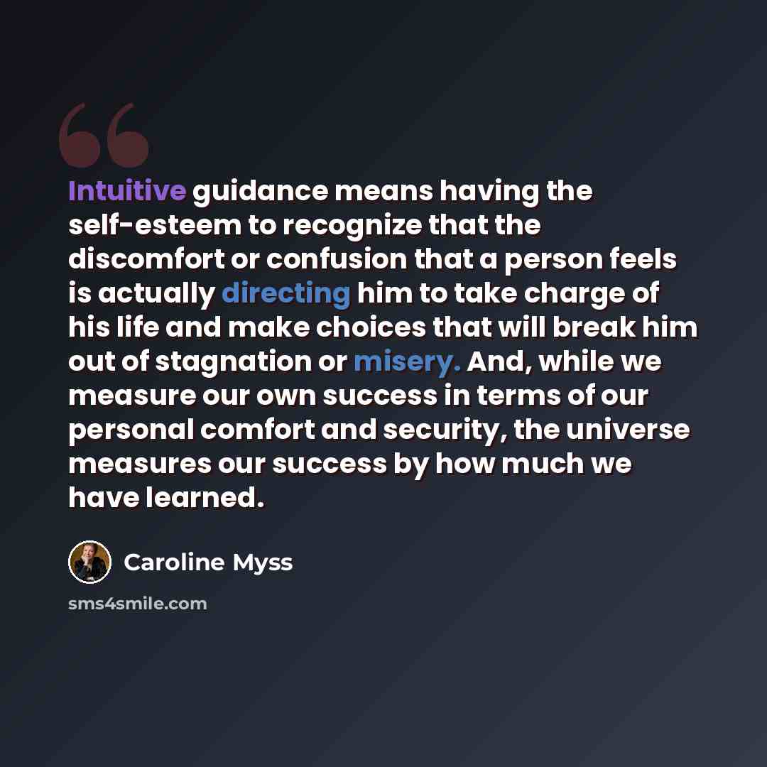 “Intuitive guidance means having the self-esteem to recognize that the discomfort or confusion that a person feels is actually directing him to take charge of his life and make choices that will break him out of stagnation or misery. And, while we measure our own success in terms of our personal…” quote by Caroline Myss