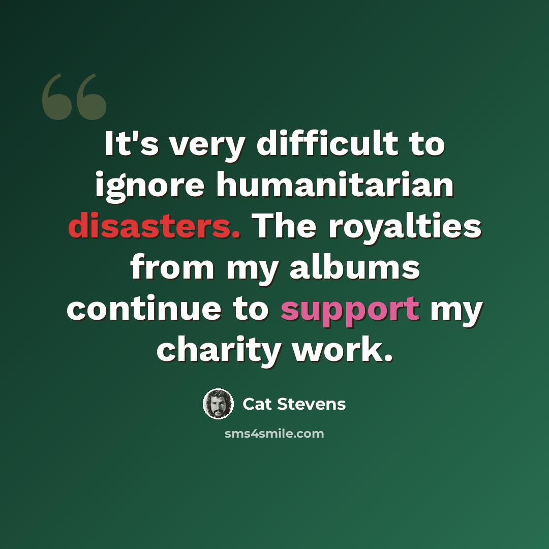 “It's very difficult to ignore humanitarian disasters. The royalties from my albums continue to support my charity work.” quote by Cat Stevens