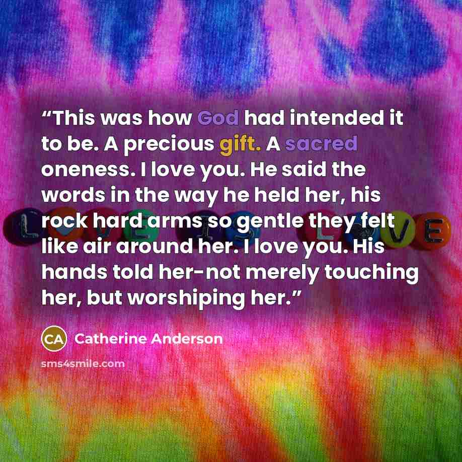 “This was how God had intended it to be. A precious gift. A sacred oneness. I love you. He said the words in the way he held her, his rock hard arms so gentle they felt like air around her. I love you. His hands told her-not merely touching her, but worshiping her.” quote by Catherine Anderson