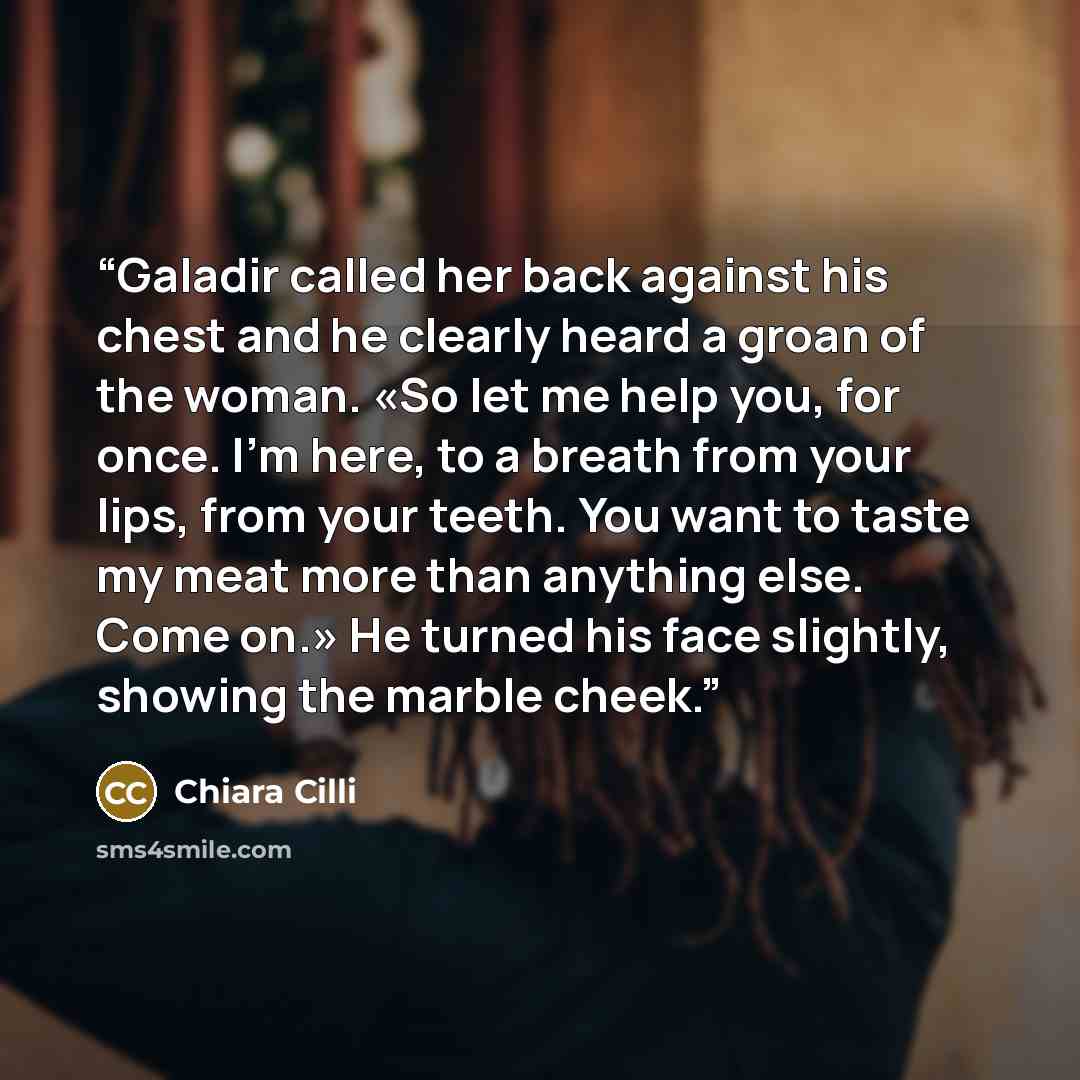 “Galadir called her back against his chest and he clearly heard a groan of the woman. «So let me help you, for once. I'm here, to a breath from your lips, from your teeth. You want to taste my meat more than anything else. Come on.» He turned his face slightly, showing the marble cheek.” quote by Chiara Cilli