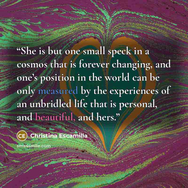 “She is but one small speck in a cosmos that is forever changing, and one’s position in the world can be only measured by the experiences of an unbridled life that is personal, and beautiful, and hers.” quote by Christina Escamilla
