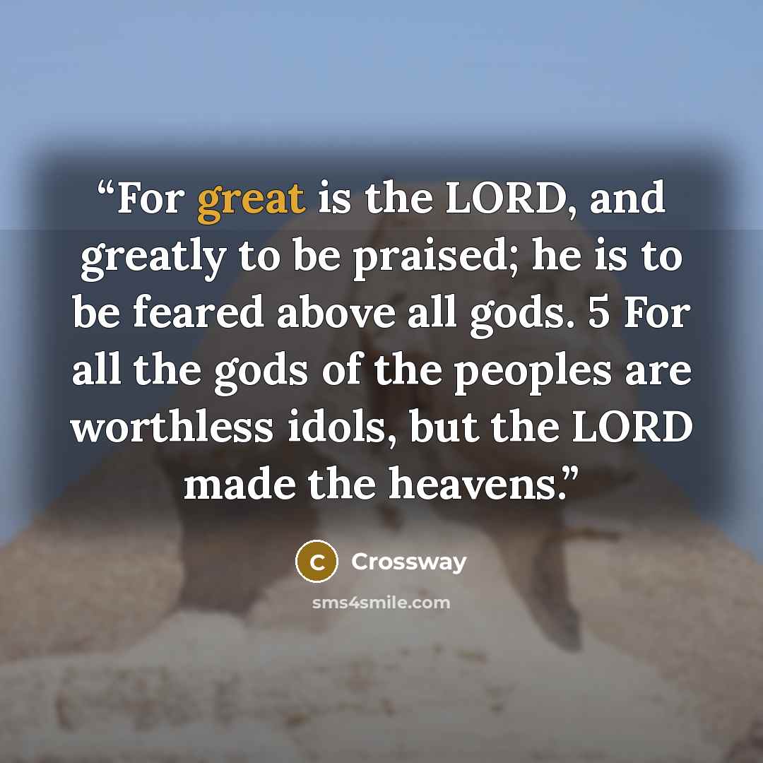 “For great is the LORD, and greatly to be praised; he is to be feared above all gods. 5 For all the gods of the peoples are worthless idols, but the LORD made the heavens.” quote by Crossway