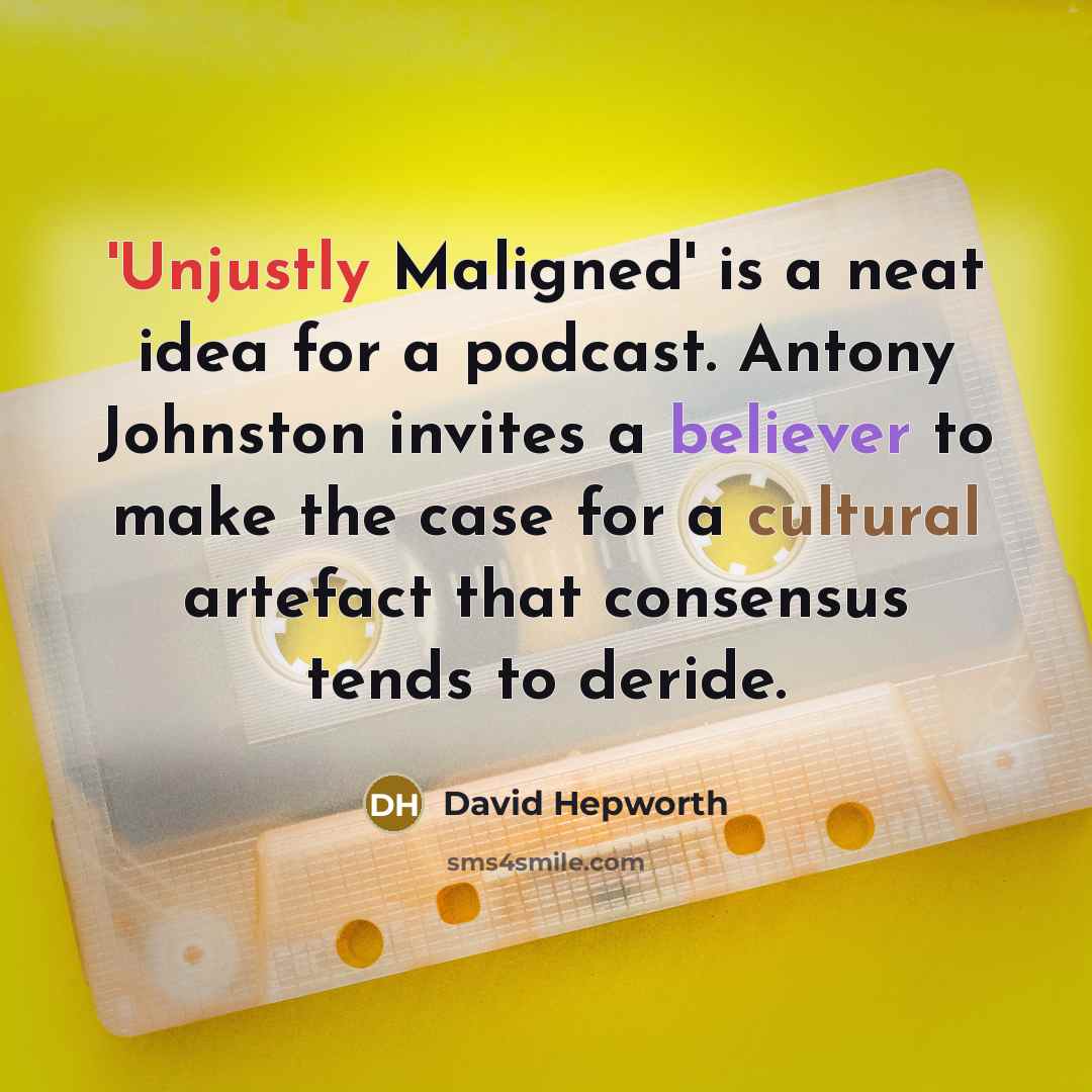 “'Unjustly Maligned' is a neat idea for a podcast. Antony Johnston invites a believer to make the case for a cultural artefact that consensus tends to deride.” quote by David Hepworth