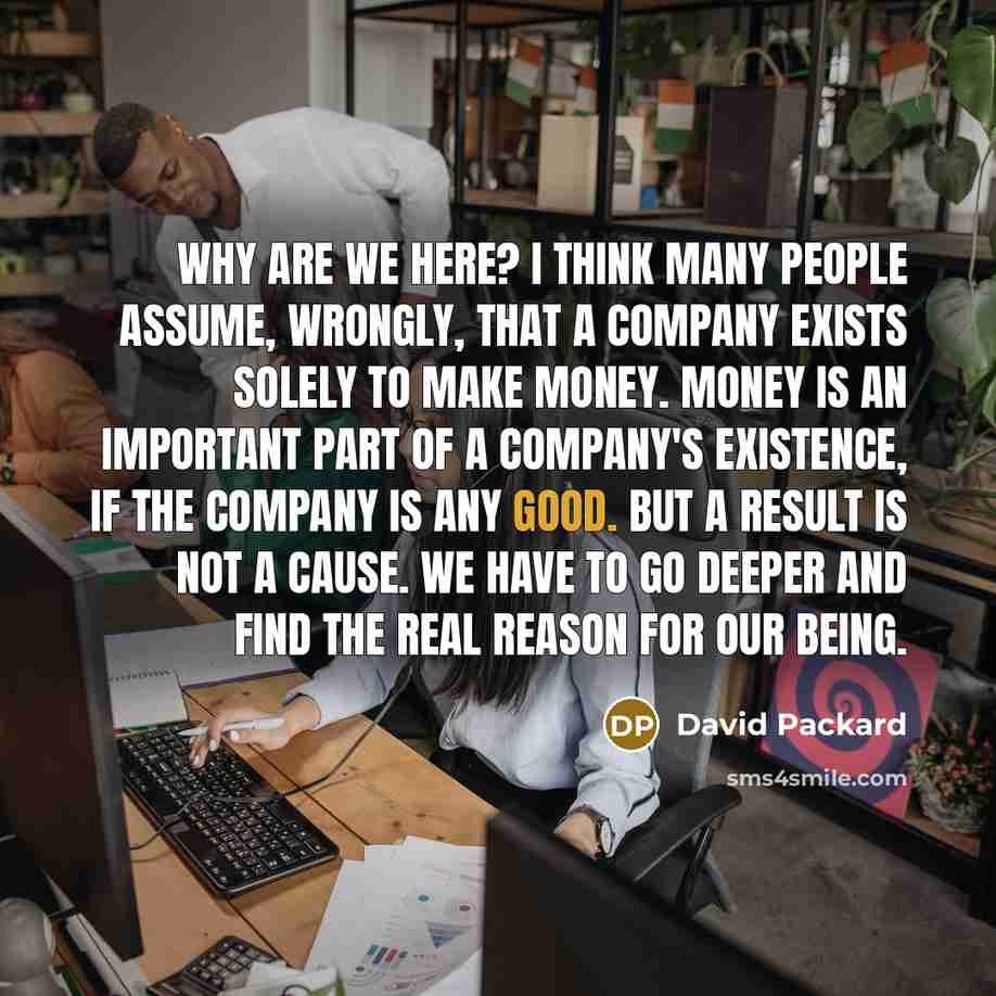 “Why are we here? I think many people assume, wrongly, that a company exists solely to make money. Money is an important part of a company's existence, if the company is any good. But a result is not a cause. We have to go deeper and find the real reason for our being.” quote by David Packard