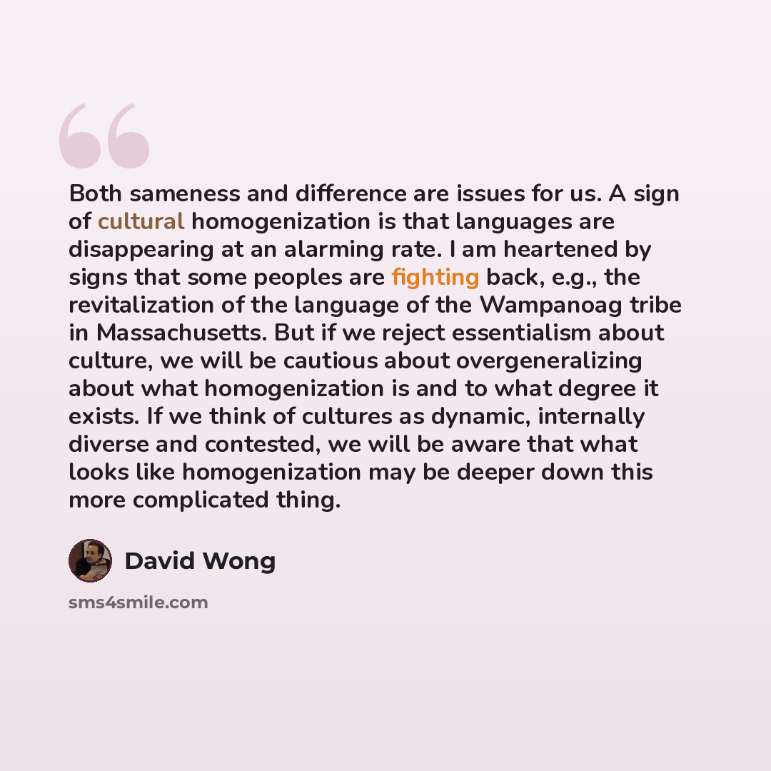 “Both sameness and difference are issues for us. A sign of cultural homogenization is that languages are disappearing at an alarming rate. I am heartened by signs that some peoples are fighting back, e.g., the revitalization of the language of the Wampanoag tribe in Massachusetts. But if we reject…” quote by David Wong