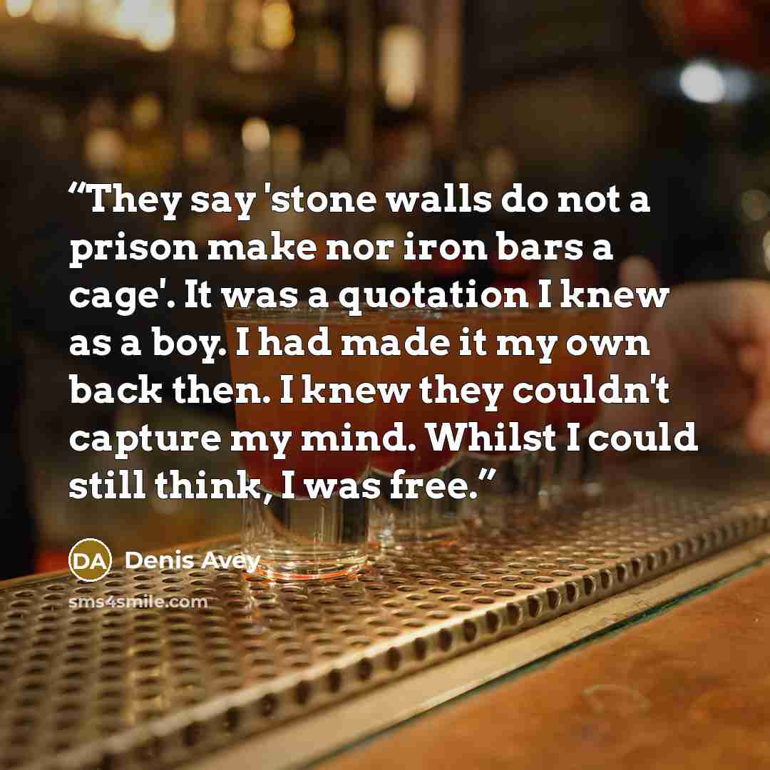 “They say 'stone walls do not a prison make nor iron bars a cage'. It was a quotation I knew as a boy. I had made it my own back then. I knew they couldn't capture my mind. Whilst I could still think, I was free.” quote by Denis Avey