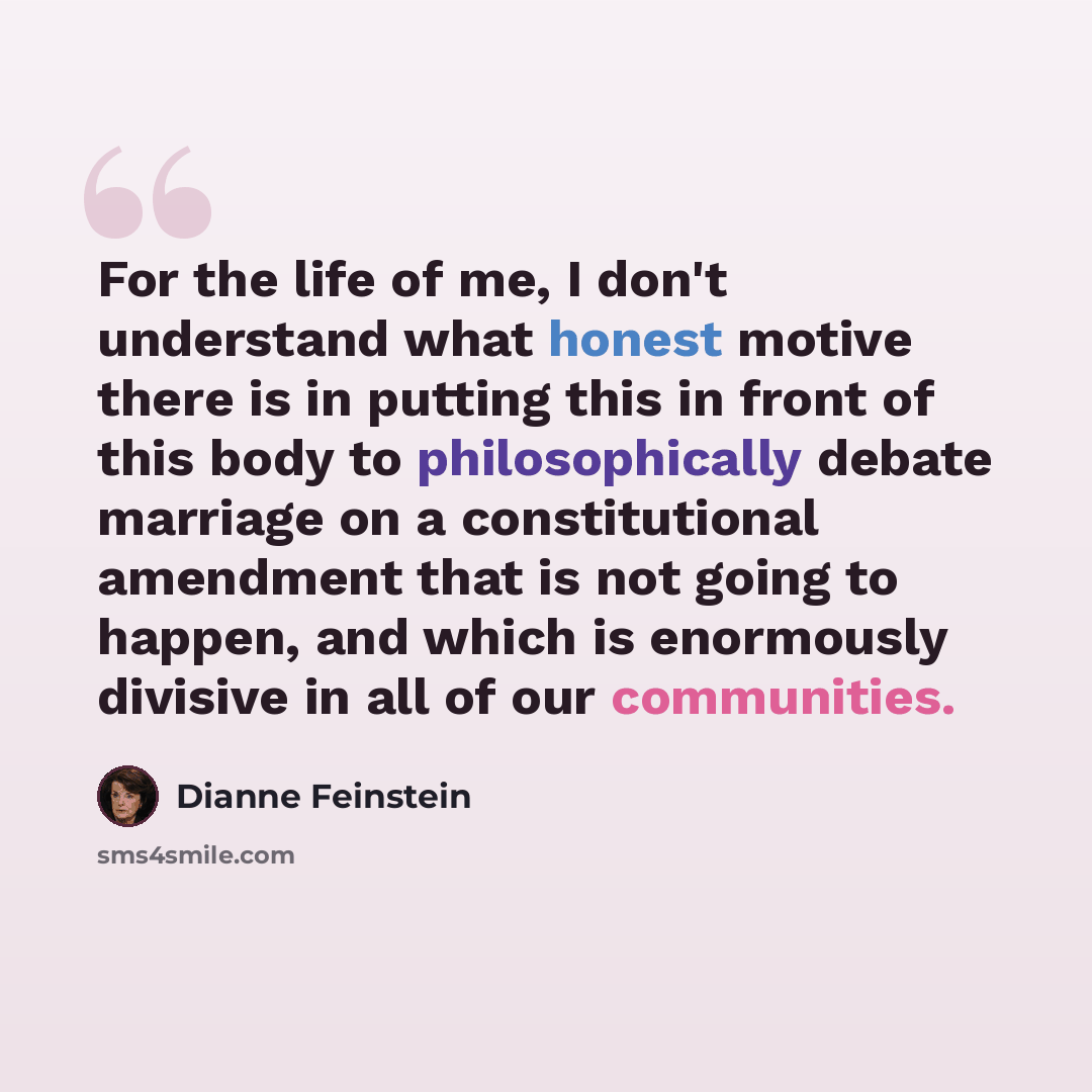 “For the life of me, I don't understand what honest motive there is in putting this in front of this body to philosophically debate marriage on a constitutional amendment that is not going to happen, and which is enormously divisive in all of our communities.” quote by Dianne Feinstein