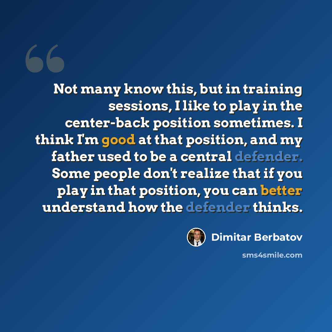 “Not many know this, but in training sessions, I like to play in the center-back position sometimes. I think I'm good at that position, and my father used to be a central defender. Some people don't realize that if you play in that position, you can better understand how the defender thinks.” quote by Dimitar Berbatov