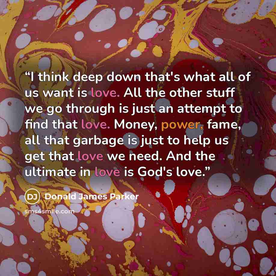 “I think deep down that's what all of us want is love. All the other stuff we go through is just an attempt to find that love. Money, power, fame, all that garbage is just to help us get that love we need. And the ultimate in love is God's love.” quote by Donald James Parker