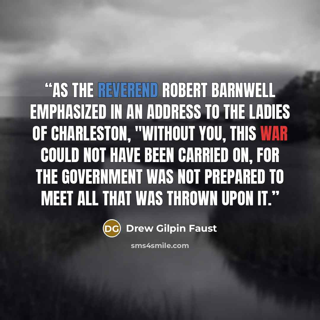 “As the Reverend Robert Barnwell emphasized in an address to the ladies of Charleston, "WITHOUT YOU, THIS WAR COULD NOT HAVE BEEN CARRIED ON, FOR THE GOVERNMENT WAS NOT PREPARED TO MEET ALL THAT WAS THROWN UPON IT.” quote by Drew Gilpin Faust