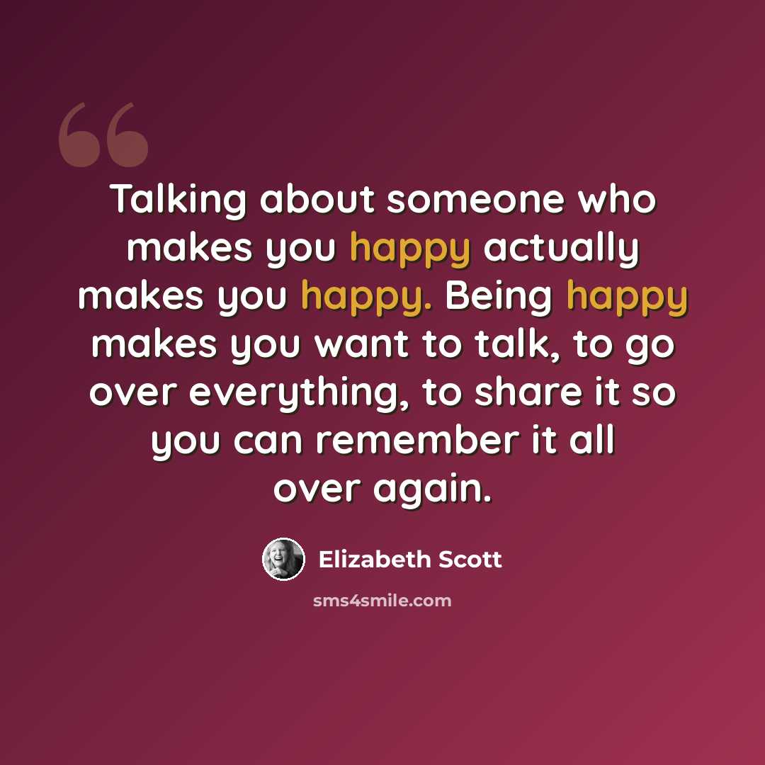 “Talking about someone who makes you happy actually makes you happy. Being happy makes you want to talk, to go over everything, to share it so you can remember it all over again.” quote by Elizabeth Scott