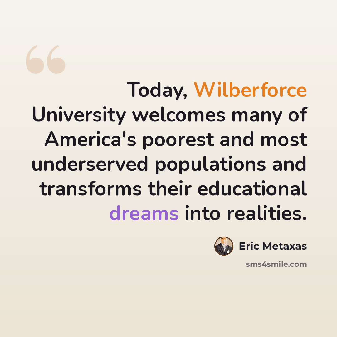 “Today, Wilberforce University welcomes many of America's poorest and most underserved populations and transforms their educational dreams into realities.” quote by Eric Metaxas