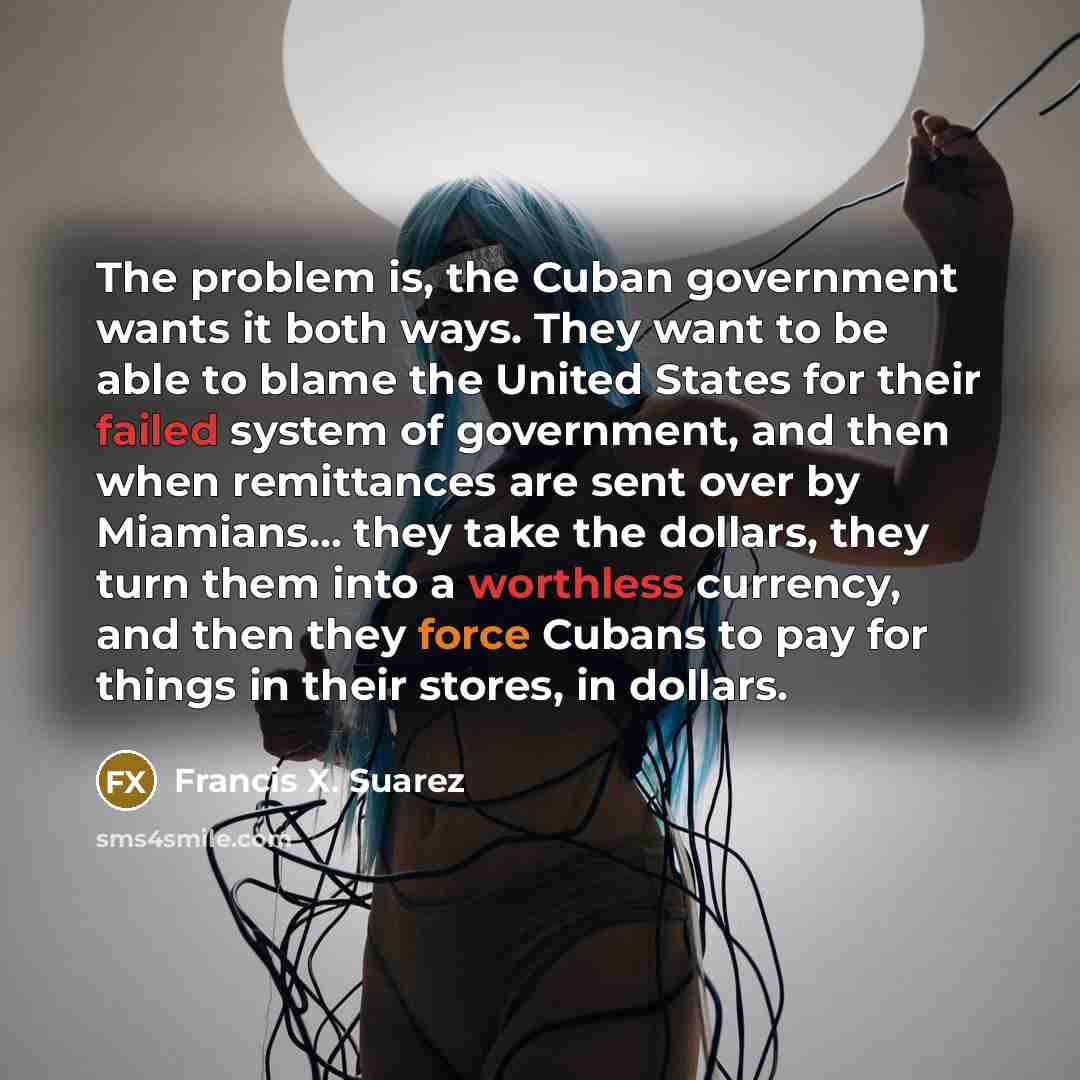 “The problem is, the Cuban government wants it both ways. They want to be able to blame the United States for their failed system of government, and then when remittances are sent over by Miamians... they take the dollars, they turn them into a worthless currency, and then they force Cubans to pay…” quote by Francis X. Suarez