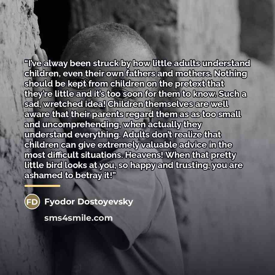 “I’ve alway been struck by how little adults understand children, even their own fathers and mothers. Nothing should be kept from children on the pretext that they’re little and it’s too soon for them to know. Such a sad, wretched idea! Children themselves are well aware that their parents regard…” quote by Fyodor Dostoyevsky