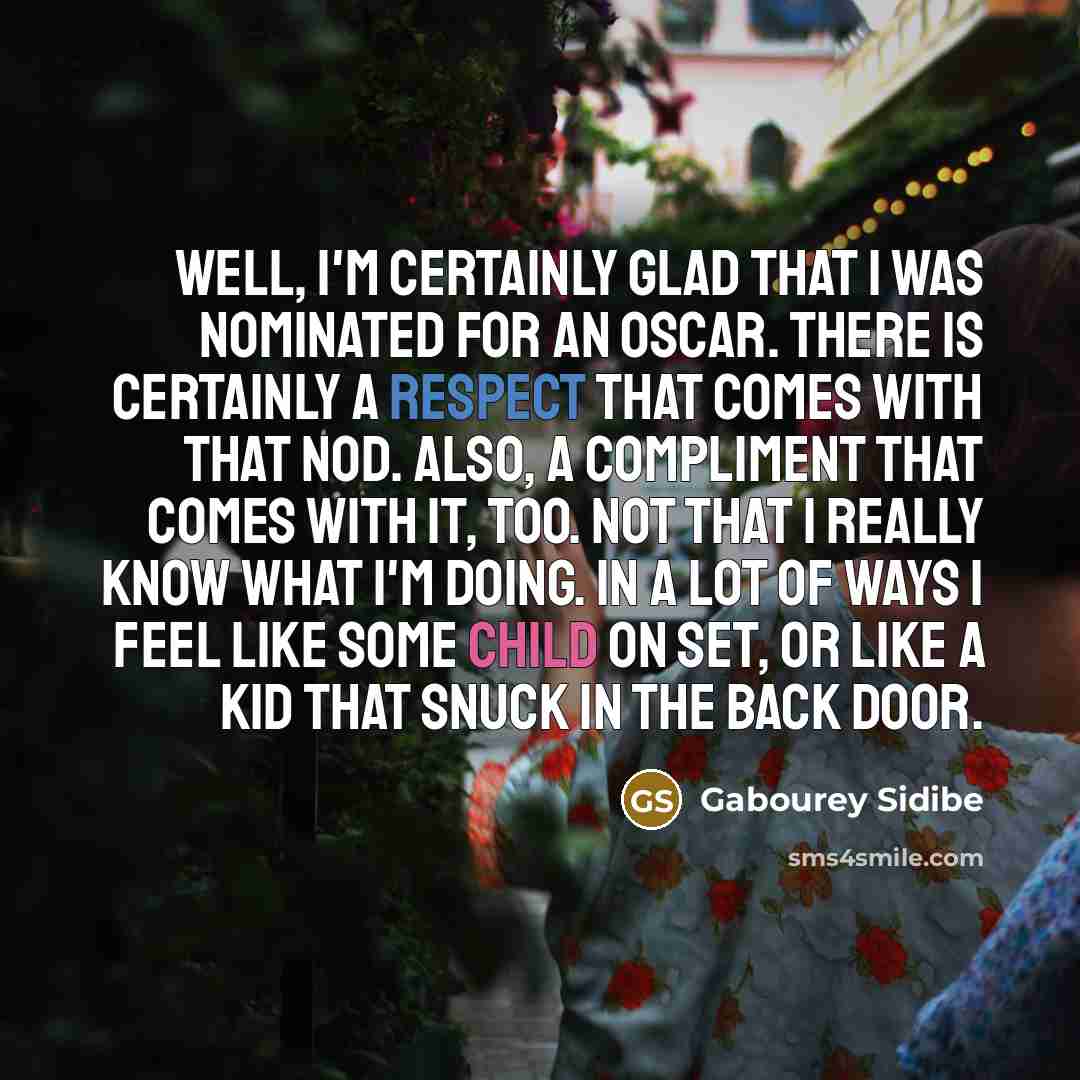 “Well, I'm certainly glad that I was nominated for an Oscar. There is certainly a respect that comes with that nod. Also, a compliment that comes with it, too. Not that I really know what I'm doing. In a lot of ways I feel like some child on set, or like a kid that snuck in the back door.” quote by Gabourey Sidibe