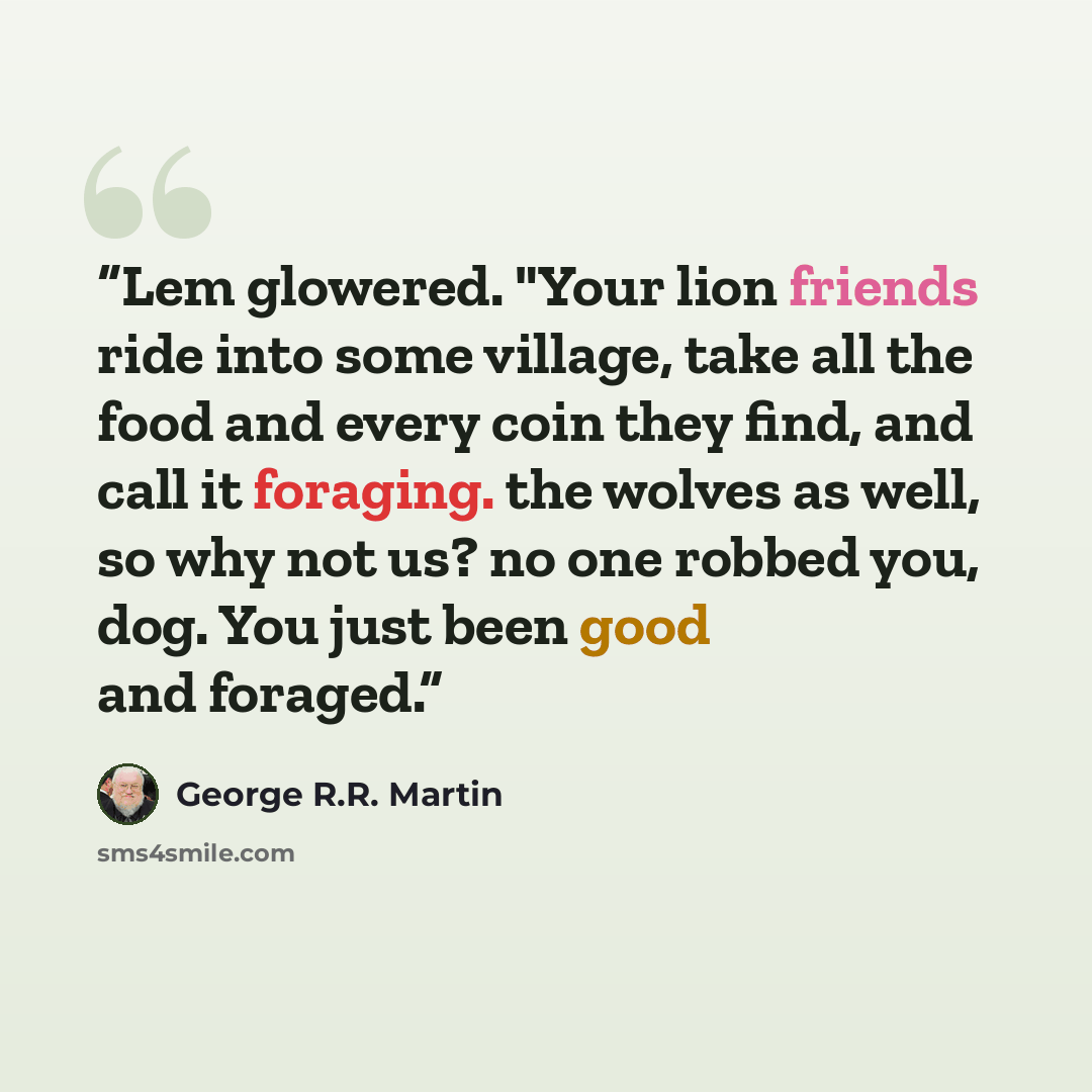 “Lem glowered. "Your lion friends ride into some village, take all the food and every coin they find, and call it foraging. the wolves as well, so why not us? no one robbed you, dog. You just been good and foraged.” quote by George R.R. Martin