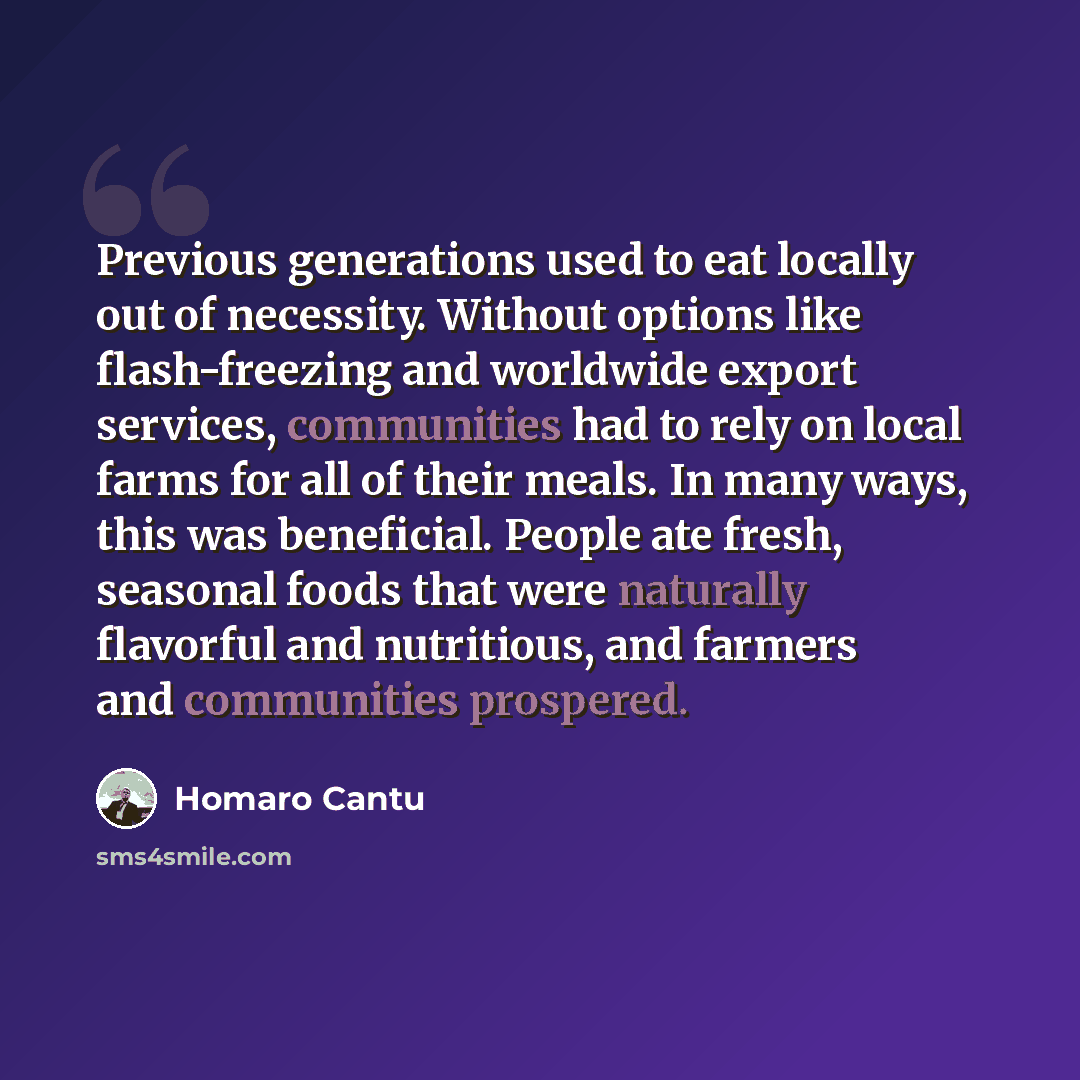 “Previous generations used to eat locally out of necessity. Without options like flash-freezing and worldwide export services, communities had to rely on local farms for all of their meals. In many ways, this was beneficial. People ate fresh, seasonal foods that were naturally flavorful and…” quote by Homaro Cantu