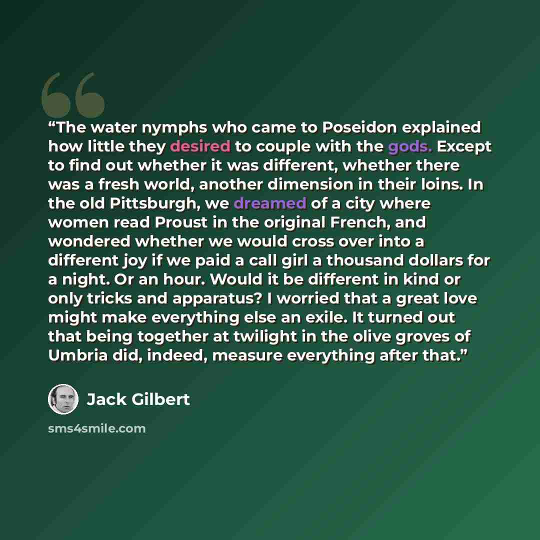 “The water nymphs who came to Poseidon explained how little they desired to couple with the gods. Except to find out whether it was different, whether there was a fresh world, another dimension in their loins. In the old Pittsburgh, we dreamed of a city where women read Proust in the original…” quote by Jack Gilbert
