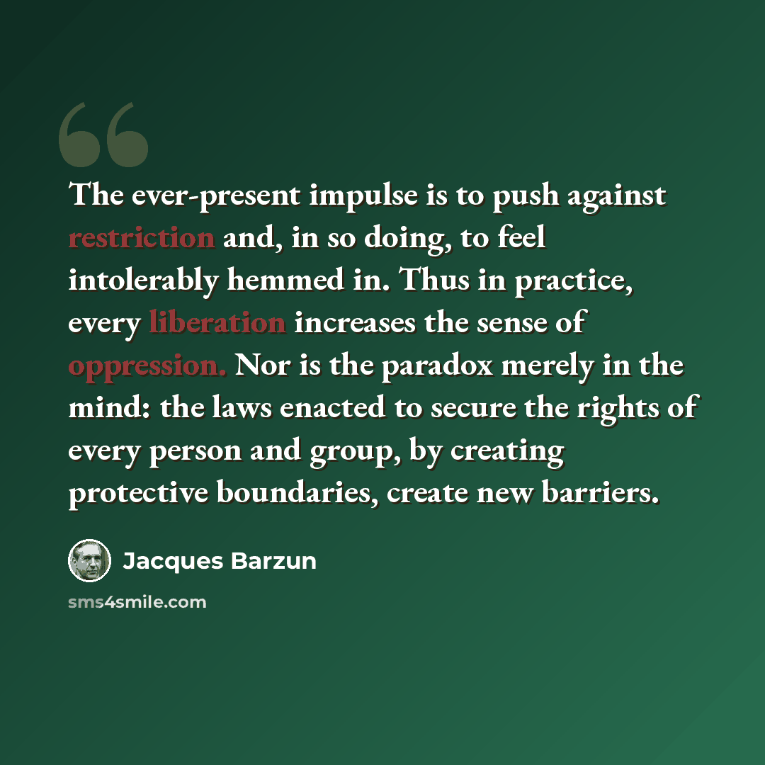 “The ever-present impulse is to push against restriction and, in so doing, to feel intolerably hemmed in. Thus in practice, every liberation increases the sense of oppression. Nor is the paradox merely in the mind: the laws enacted to secure the rights of every person and group, by creating…” quote by Jacques Barzun