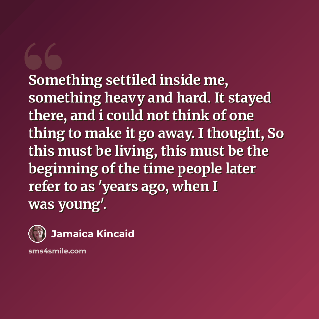 “Something settiled inside me, something heavy and hard. It stayed there, and i could not think of one thing to make it go away. I thought, So this must be living, this must be the beginning of the time people later refer to as 'years ago, when I was young'.” quote by Jamaica Kincaid